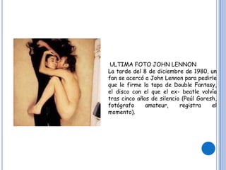 ULTIMA FOTO JOHN LENNON
La tarde del 8 de diciembre de 1980, un
fan se acercó a John Lennon para pedirle
que le firme la tapa de Double Fantasy,
el disco con el que el ex- beatle volvía
tras cinco años de silencio (Paúl Goresh,
fotógrafo amateur, registra el
momento).
 