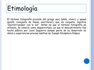 Etimología
El término fotografía procede del griego φως (phōs, «luz»), y γραφή
(grafḗ, «conjunto de líneas, escritura»), que, en conjunto, significa
"escribir/grabar con la luz". Antes de que el término fotografía se
utilizara, se conocía como daguerrotipia, ya que el descubrimiento fue
hecho público por Louis Daguerre aunque parte de su desarrollo se
debió a experiencias previas inéditas de Joseph-Nicéphore Niépce
 