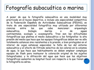 Fotografía subacuática o marina
A pesar de que la fotografía subacuática es una modalidad muy
practicada en el buceo deportivo, e incluso una especialidad competitiva
de la Federación Española de Actividades Subacuáticas (FEDAS), se
trata de una especialidad fotográfica muy utilizada por diferentes
ciencias entre las que cabe mencionar: arqueología
subacuática, biología marina o de aguas
continentales, ecología u oceanografía. Tres son las dificultades
fotográficas que plantea el medio subacuático a los fotógrafos: la alta
presión del medio que hace que los equipos fotográficos deban ser no sólo
totalmente estancos sino resistentes a la presión, o bien protegidos en el
interior de cajas estancas especiales; la falta de luz del entorno
subacuático y el efecto de filtrado selectivo de los colores en la columna
de agua, lo que hace que habitualmente se deban emplear complejos
equipos de flash para restaurar la coloración original de los sujetos
fotografiados; y la difracción del agua que hace que los objetivos
fotográficos aumenten su longitud focal con respecto a la que tienen en
la fotografía su aérea.
 