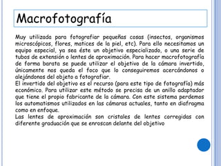Macrofotografía
Muy utilizada para fotografiar pequeñas cosas (insectos, organismos
microscópicos, flores, matices de la piel, etc). Para ello necesitamos un
equipo especial, ya sea éste un objetivo especializado, o una serie de
tubos de extensión o lentes de aproximación. Para hacer macrofotografía
de forma barata se puede utilizar el objetivo de la cámara invertido,
únicamente nos queda el foco que lo conseguiremos acercándonos o
alejándonos del objeto a fotografiar.
El invertido del objetivo es el recurso (para este tipo de fotografía) más
económico. Para utilizar este método se precisa de un anillo adaptador
que tiene el propio fabricante de la cámara. Con este sistema perdemos
los automatismos utilizados en las cámaras actuales, tanto en diafragma
como en enfoque.
Las lentes de aproximación son cristales de lentes corregidas con
diferente graduación que se enroscan delante del objetivo
 