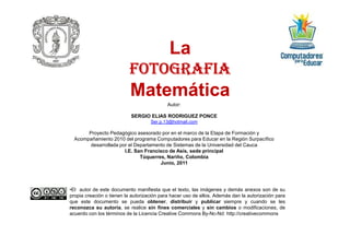 Autor:
SERGIO ELIAS RODRIGUEZ PONCE
Ser.p.13@hotmail.com
LaLa
FOTOGRAFIAFOTOGRAFIAFOTOGRAFIAFOTOGRAFIAFOTOGRAFIAFOTOGRAFIAFOTOGRAFIAFOTOGRAFIA
MatemáticaMatemática
Ser.p.13@hotmail.com
Proyecto Pedagógico asesorado por en el marco de la Etapa de Formación y
Acompañamiento 2010 del programa Computadores para Educar en la Región Surpacífico
desarrollada por el Departamento de Sistemas de la Universidad del Cauca
I.E. San Francisco de Asís, sede principal
Túquerres, Nariño, Colombia
Junio, 2011
•El autor de este documento manifiesta que el texto, las imágenes y demás anexos son de su
propia creación o tienen la autorización para hacer uso de ellos. Además dan la autorización para
que este documento se pueda obtener, distribuir y publicar siempre y cuando se les
reconozca su autoría, se realice sin fines comerciales y sin cambios o modificaciones, de
acuerdo con los términos de la Licencia Creative Commons By-Nc-Nd: http://creativecommons
 