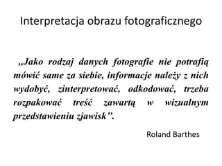 Interpretacja obrazu fotograficznego
,,Jako rodzaj danych fotografie nie potrafią
mówić same za siebie, informacje należy z nich
wydobyć, zinterpretować, odkodować, trzeba
rozpakować treść zawartą w wizualnym
przedstawieniu zjawisk’’.
Roland Barthes
 