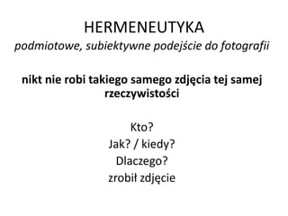 HERMENEUTYKA
podmiotowe, subiektywne podejście do fotografii
nikt nie robi takiego samego zdjęcia tej samej
rzeczywistości
Kto?
Jak? / kiedy?
Dlaczego?
zrobił zdjęcie
 