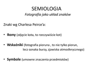 SEMIOLOGIA
Fotografia jako układ znaków
Znaki wg Charlesa Peirce’a:
• Ikony (zdjęcie kota, to rzeczywiście kot)
• Wskaźniki (fotografia pioruna , to nie tylko piorun,
lecz oznaka burzy, zjawiska atmosferycznego)
• Symbole (umowne znaczenia przedmiotów)
 