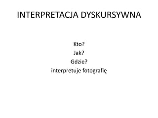 INTERPRETACJA DYSKURSYWNA
Kto?
Jak?
Gdzie?
interpretuje fotografię
 
