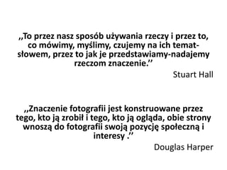 ,,To przez nasz sposób używania rzeczy i przez to,
co mówimy, myślimy, czujemy na ich temat-
słowem, przez to jak je przedstawiamy-nadajemy
rzeczom znaczenie.’’
Stuart Hall
,,Znaczenie fotografii jest konstruowane przez
tego, kto ją zrobił i tego, kto ją ogląda, obie strony
wnoszą do fotografii swoją pozycję społeczną i
interesy .’’
Douglas Harper
 