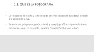 1.1. QUÉ ES LA FOTOGRAFÍA 
• La fotografía es el arte y la técnica de obtener imágenes duraderas debidas 
a la acción de la luz. 
• Procede del griego φως (phōs, «luz»), y γραφή (grafḗ, «conjunto de líneas, 
escritura»), que, en conjunto, significa "escribir/grabar con la luz". 
 