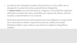 • La Historia de la fotografía empieza oficialmente en el año 1839, con la 
divulgación mundial del primer procedimiento fotográfico: 
el daguerrotipo, que permitió plasmar imágenes si necesidad de negativos, 
utilizando una placa de cobre, pasándolo por vapores de yoduro, solución 
de plata y exponiéndolo a la luz natural. 
Dicho descubrimiento fue hecho público por Louis Daguerre, aunque parte 
de su desarrollo se debió a experiencias previas inéditas de Joseph- 
Nicéphore Niépce, quien obtuvo unas primeras imágenes fotográficas, 
inéditas. 
 