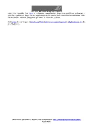 antes pelo contrário. Leia livros e revistas da especialidade e inscreva-se em fóruns na internet e
partilhe experiências. Experiência é a palavra de ordem, quanto mais e em diferentes situações, mais
fácil começa a ser criar, fotografias “perfeitas” se é que elas existem.

Este artigo foi escrito para o Jornal Área Oeste [http://www.areaoeste.com.pt], edição número 431 de
01-Abril-2011.




    E-Formadores: Adriano Cruz & Agripino Silva - Texto adaptado - http://interessespessoais.com/dicasfotos/
                                                Página 2 de 2
 