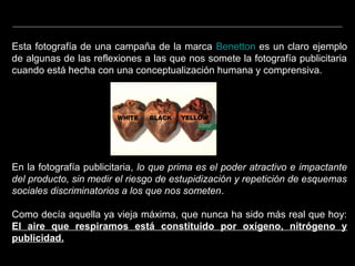 Esta fotografía de una campaña de la marca Benetton es un claro ejemplo
de algunas de las reflexiones a las que nos somete la fotografía publicitaria
cuando está hecha con una conceptualización humana y comprensiva.
En la fotografía publicitaria, lo que prima es el poder atractivo e impactante
del producto, sin medir el riesgo de estupidización y repetición de esquemas
sociales discriminatorios a los que nos someten.
Como decía aquella ya vieja máxima, que nunca ha sido más real que hoy:
El aire que respiramos está constituido por oxígeno, nitrógeno y
publicidad.
 