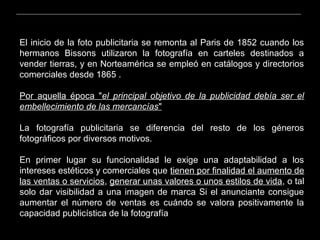 El inicio de la foto publicitaria se remonta al Paris de 1852 cuando los
hermanos Bissons utilizaron la fotografía en carteles destinados a
vender tierras, y en Norteamérica se empleó en catálogos y directorios
comerciales desde 1865 .
Por aquella época "el principal objetivo de la publicidad debía ser el
embellecimiento de las mercancías"
La fotografía publicitaria se diferencia del resto de los géneros
fotográficos por diversos motivos.
En primer lugar su funcionalidad le exige una adaptabilidad a los
intereses estéticos y comerciales que tienen por finalidad el aumento de
las ventas o servicios, generar unas valores o unos estilos de vida, o tal
solo dar visibilidad a una imagen de marca Si el anunciante consigue
aumentar el número de ventas es cuándo se valora positivamente la
capacidad publicística de la fotografía
 