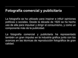 Fotografía comercial y publicitaria
La fotografía se ha utilizado para inspirar e influir opiniones
políticas o sociales. Desde la década de 1920 se ha hecho
uso de ella para impulsar y dirigir el consumismo, y como un
componente más de la publicidad.
La fotografía comercial y publicitaria ha representado
también un gran impulso en la industria gráfica junto con los
avances en las técnicas de reproducción fotográfica de gran
calidad.
 