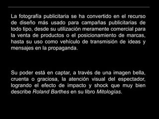 La fotografía publicitaria se ha convertido en el recurso
de diseño más usado para campañas publicitarias de
todo tipo, desde su utilización meramente comercial para
la venta de productos o el posicionamiento de marcas,
hasta su uso como vehículo de transmisión de ideas y
mensajes en la propaganda.
Su poder está en captar, a través de una imagen bella,
cruenta o graciosa, la atención visual del espectador,
logrando el efecto de impacto y shock que muy bien
describe Roland Barthes en su libro Mitologías.
 