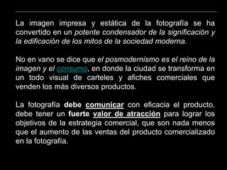 La imagen impresa y estática de la fotografía se ha
convertido en un potente condensador de la significación y
la edificación de los mitos de la sociedad moderna.
No en vano se dice que el posmodernismo es el reino de la
imagen y el consumo, en donde la ciudad se transforma en
un todo visual de carteles y afiches comerciales que
venden los más diversos productos.
La fotografía debe comunicar con eficacia el producto,
debe tener un fuerte valor de atracción para lograr los
objetivos de la estrategia comercial, que son nada menos
que el aumento de las ventas del producto comercializado
en la fotografía.
 