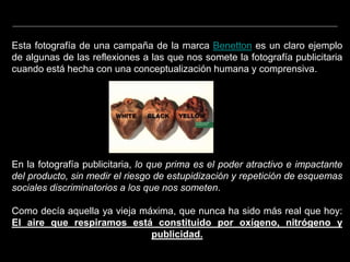 Esta fotografía de una campaña de la marca Benetton es un claro ejemplo
de algunas de las reflexiones a las que nos somete la fotografía publicitaria
cuando está hecha con una conceptualización humana y comprensiva.
En la fotografía publicitaria, lo que prima es el poder atractivo e impactante
del producto, sin medir el riesgo de estupidización y repetición de esquemas
sociales discriminatorios a los que nos someten.
Como decía aquella ya vieja máxima, que nunca ha sido más real que hoy:
El aire que respiramos está constituido por oxígeno, nitrógeno y
publicidad.
 