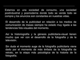 El desarrollo de la publicidad en relación a los medios de
comunicación de masas siempre ha estado muy ligada a las
tendencias foto-visuales del momento.
Así la historiografía y la génesis publicitaria-visual tienen
mucho que ver con el desarrollo de la fotografía y de la
televisión.
Sin duda el momento auge de la fotografía publicitaria viene
dado por el momento de más énfasis de la fotografía de
retrato, en la etapa más psicológica de la historia de la
fotografía.
Estamos en una sociedad de consumo, una sociedad
postindustrial y posmoderna donde todo se vende todo se
compra y los anuncios son constantes en nuestras vidas.
 