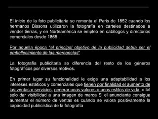 El inicio de la foto publicitaria se remonta al Paris de 1852 cuando los
hermanos Bissons utilizaron la fotografía en carteles destinados a
vender tierras, y en Norteamérica se empleó en catálogos y directorios
comerciales desde 1865 .
Por aquella época "el principal objetivo de la publicidad debía ser el
embellecimiento de las mercancías"
La fotografía publicitaria se diferencia del resto de los géneros
fotográficos por diversos motivos.
En primer lugar su funcionalidad le exige una adaptabilidad a los
intereses estéticos y comerciales que tienen por finalidad el aumento de
las ventas o servicios, generar unas valores o unos estilos de vida, o tal
solo dar visibilidad a una imagen de marca Si el anunciante consigue
aumentar el número de ventas es cuándo se valora positivamente la
capacidad publicística de la fotografía
 