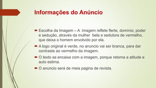 Informações do Anúncio
 Escolha da Imagem – A imagem reflete flerte, domínio, poder
e sedução, através da mulher bela e sedutora de vermelho,
que deixa o homem envolvido por ela.
 A logo original é verde, no anuncio vai ser branca, para dar
contraste ao vermelho da imagem.
 O texto se encaixa com a imagem, porque retoma a atitude e
auto estima.
 O anuncio será de meia pagina de revista.
 