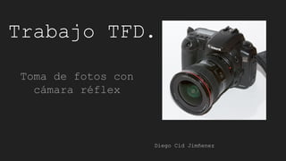 Trabajo TFD.
Toma de fotos con
cámara réflex
Diego Cid Jimñenez
 