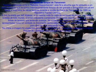 O homem do tanque de Tiananmen Também conhecido como o "Rebelde Desconhecido", esta foi a alcunha que foi atribuido a um jovem anônimo que se tornou internacionalmente famoso ao ser gravado e fotografado em pé em frente a uma linha de vários tanques durante a revolta da Praça de Tiananmen de 1989 na República Popular Chinesa. A foto foi tirada por Jeff Widener, e na mesma noite foi capa de centenas de jornais, noticiários e revistas de todo mundo. O jovem estudante (certamente morto horas depois) interpôs se a duas linhas de tanques que tentavam avançar. No ocidente as imagens do rebelde foram apresentadas como um símbolo do movimento democrático Chinês: um jovem arriscando a vida para opor-se a um esquadrão militar. Na China, a imagem foi usada pelo governo como símbolo do cuidado dos soldados do Exército Popular de Libertação para proteger o povo chinês  