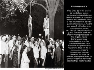 Linchamento 1930 Uma turma de 10 mil brancos do condado de Marion penduraram estes dois jovens negros acusados de violar uma menina, o tio da menina salvou a vida de um terceiro ao dizer que ele era inocente. A maioria dos quase 5 mil linchamentos documentados entre a reconstrução do país depois da guerra civil até os finais dos anos 60 foram perpetrados no Sul do país. Alguns linchamentos foram estampados em cartões postais desenhados para evidenciar a supremacia da raça ariana. Hoje em dia as necessárias imagens recordam-nos que não chegamos tão longe da barbárie, como gostaríamos de pensar ou como a maioria de acéfalos finge não ter existido  
