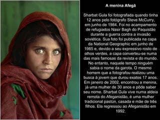 A menina Afegã Sharbat Gula foi fotografada quando tinha 12 anos pelo fotógrafo Steve McCurry, em junho de 1984. Foi no acampamento de refugiados Nasir Bagh do Paquistão durante a guerra contra a invasão soviética. Sua foto foi publicada na capa da National Geographic em junho de 1985 e, devido a seu expressivo rosto de olhos verdes, a capa converteu-se numa das mais famosas da revista e do mundo. No entanto, naquele tempo ninguém sabia o nome da garota. O mesmo homem que a fotografou realizou uma busca à jovem que durou exatos 17 anos. Em janeiro de 2002, encontrou a menina, já uma mulher de 30 anos e pôde saber seu nome. Sharbat Gula vive numa aldeia remota do Afeganistão, é uma mulher tradicional pastún, casada e mãe de três filhos. Ela regressou ao Afeganistão em 1992. 