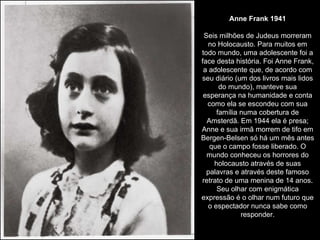 Anne Frank 1941 Seis milhões de Judeus morreram no Holocausto. Para muitos em todo mundo, uma adolescente foi a face desta história. Foi Anne Frank, a adolescente que, de acordo com seu diário (um dos livros mais lidos do mundo), manteve sua esperança na humanidade e conta como ela se escondeu com sua família numa cobertura de Amsterdã. Em 1944 ela é presa; Anne e sua irmã morrem de tifo em Bergen-Belsen só há um mês antes que o campo fosse liberado. O mundo conheceu os horrores do holocausto através de suas palavras e através deste famoso retrato de uma menina de 14 anos. Seu olhar com enigmática expressão é o olhar num futuro que o espectador nunca sabe como responder. 
