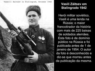 Vasili Záitsev em Stalingrado 1942 Herói militar soviético, Vasili é uma lenda na Rússia; o maior francotirador da história com mais de 225 baixas de soldados alemães. Esta foto é de domínio público na Rússia e foi publicada antes de 1 de janeiro de 1954. O autor da foto é desconhecido e diz-se que morreu antes da publicação da mesma. 
