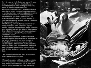 Em 1 de maio de 1947, Evelyn McHale de 23 anos, lançou-se ao vazio desde o mirante situado no andar 86 do Empire State Building de Nova York, depois de discutir com seu namorado. No outro lado da rua Robert C. Wiles estudante de fotografia ao ouvir o tremendo impacto aproximou-se com sua câmera e encontrou a bela jovem sobre o teto de uma limusine de um mandatário das Nações Unidas, que estava estacionada a uns duzentos metros ao oeste da Quinta Avenida. O motorista estava numa farmácia próxima e escapou do impressionante golpe. John Morrissey, policial urbano que comandava o tráfego na esquina entre a terceira e a quinta avenida, observou um redemoinho branco, como um lenço flutuando que caía dos andares superiores do Empire State. Um momento mais tarde escutou um ruído, como uma explosão. Viu uma multidão correndo rua abaixo. Ali jazia Evelyn já sem vida. Sua mão esquerda parecia acariciar o colar de pérolas. A serenidade de sua face, a elegância de seu corpo no meio da destruição criava uma imagem quase onírica. Minutos depois o detetive Frank Murray, descobriu dentro do casaco cinza da bela mulher, um livro de bolso com vários dólares, um kit de maquiagem cheio de fotos familiares e uma nota manuscrita que dizia: - "Ele esta muito melhor sem mim... eu não seria uma boa esposa para ninguém" . A fotografia apareceu publicada em 12 de maio de 1947 na revista Life e anos mais tarde, em 1963, Andy Warhol utilizou a mesma foto de Wiles para criar um quadro entitulado Suicide (Fallen Body).  