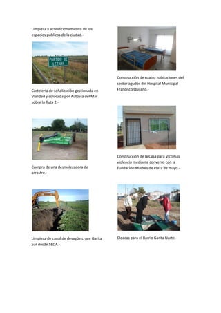 Limpieza y acondicionamiento de los
espacios públicos de la ciudad.-

Cartelería de señalización gestionada en
Vialidad y colocada por Autovía del Mar
sobre la Ruta 2.-

Compra de una desmalezadora de
arrastre.-

Limpieza de canal de desagüe cruce Garita
Sur desde SEDA.-

Construcción de cuatro habitaciones del
sector agudos del Hospital Municipal
Francisco Quijano.-

Construcción de la Casa para Víctimas
violencia mediante convenio con la
Fundación Madres de Plaza de mayo.-

Cloacas para el Barrio Garita Norte.-

 
