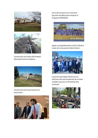 Firma del Convenio con el Director
Ejecutivo de ANses para impulsar el
Programa PROCREAR.-

Apoyo y acompañamiento al LEFU Infantil a
través de la Escuela de Fútbol Infantil.-

Construcción de cloacas del Hospital
Municipal Francisco Quijano.-

Encuentro del Fútbol Infantil con las
inferiores del Club Estudiantes de La Plata
recibidos aquí por su Presidente Arq.
Lombardi.Construcción del monumento de la
Autonomía.-

 