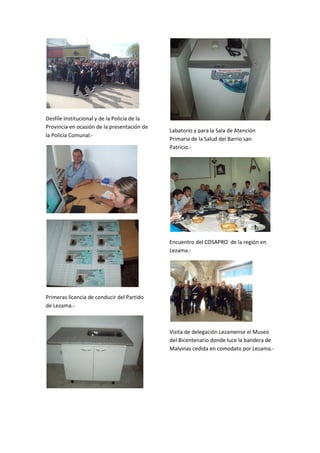 Desfile Institucional y de la Policía de la
Provincia en ocasión de la presentación de
la Policía Comunal.-

Labatorio y para la Sala de Atención
Primaria de la Salud del Barrio san
Patricio.-

Encuentro del COSAPRO de la región en
Lezama.-

Primeras licencia de conducir del Partido
de Lezama.-

Visita de delegación Lezamense el Museo
del Bicentenario donde luce la bandera de
Malvinas cedida en comodato por Lezama.-

 