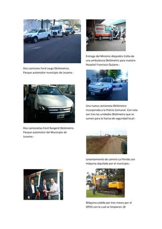 Entrega del Ministro Alejandro Collia de
una ambulancia 0kilómetro para nuestro
Hospital Francisco Quijano.Dos camiones Ford cargo 0kilómetros.
Parque automotor municipio de Lezama.-

Una nueva camioneta 0kilómetro
incorporada a la Policía Comunal. Con esta
son tres las unidades 0kilómetro que se
suman para la fuerza de seguridad local.Dos camionetas Ford Rangerd 0kilómetro.
Parque automotor del Municipio de
Lezama.-

Levantamiento de camino La Florida con
máquina alquilada por el municipio.-

Máquina cedida por tres meses por el
OPDS con la cual se limpiaron 18

 