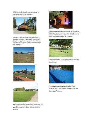kilómetros de canales para mejorar el
desagüe pluvial del pueblo.-

Limpieza del canal paralelo a la Ruta 2,
perteneciente a Autovía del Mar, pero
indispensable para el adecuado desagüe
del pueblo.-

Limpieza exterior e iluminación de la Iglesia
Cristo Rey de nuestro pueblo, elegida como
edificio representativo de Lezama.-

Embellecimiento y recuperación de la Plaza
Sarmiento.-

Pintura y arreglos de la pileta del Club
Manuel José Cobo para la primera Escuela
Abierta de Verano.-

Recuperación del predio del Ferrocarril. Su
puede ver como estaba al momento de
asumir.

 