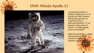 1969: Missão Apollo 11
A espaçonave Apollo 11
atingiu a órbita lunar em 19
de julho de 1969. Quando
Neil Armstrong pisou na
superfície da lua, o
astronauta declarou: "É um
pequeno passo para um
homem, um salto gigante
para a humanidade".
Nesta foto da NASA, o colega
astronauta Buzz Aldrin
caminha na superfície
durante a missão
 