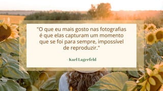 - Karl Lagerfeld
"O que eu mais gosto nas fotografias
é que elas capturam um momento
que se foi para sempre, impossível
de reproduzir."
 