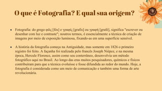 O que é Fotografia? E qual sua origem?
● Fotografia: do grego φῶς [fós] e γραφίς [grafis] ou γραφή [grafé], significa "escrever ou
desenhar com luz e contraste"; noutros termos, é essencialmente a técnica de criação de
imagens por meio de exposição luminosa, fixando-as em uma superfície sensível.
● A história da fotografia começa na Antiguidade, mas somente em 1826 o primeiro
registro foi feito. A façanha foi realizada pelo francês Joseph Niépce, e na mesma
época, Hercule Florence, assim como seu conterrâneo, desenvolvia um método
fotográfico aqui no Brasil. Ao longo das eras muitos pesquisadores, químicos e físicos
contribuíram para que a técnica evoluísse e fosse difundida ao redor do mundo. Hoje, a
fotografia é considerada como um meio de comunicação e também uma forma de arte
revolucionária.
 