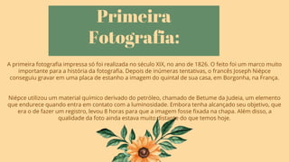 Primeira
Fotografia:
A primeira fotografia impressa só foi realizada no século XIX, no ano de 1826. O feito foi um marco muito
importante para a história da fotografia. Depois de inúmeras tentativas, o francês Joseph Niépce
conseguiu gravar em uma placa de estanho a imagem do quintal de sua casa, em Borgonha, na França.
Niépce utilizou um material químico derivado do petróleo, chamado de Betume da Judeia, um elemento
que endurece quando entra em contato com a luminosidade. Embora tenha alcançado seu objetivo, que
era o de fazer um registro, levou 8 horas para que a imagem fosse fixada na chapa. Além disso, a
qualidade da foto ainda estava muito distante do que temos hoje.
 