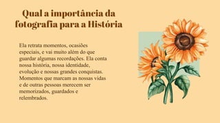 Qual a importância da
fotografia para a História
Ela retrata momentos, ocasiões
especiais, e vai muito além do que
guardar algumas recordações. Ela conta
nossa história, nossa identidade,
evolução e nossas grandes conquistas.
Momentos que marcam as nossas vidas
e de outras pessoas merecem ser
memorizados, guardados e
relembrados.
 