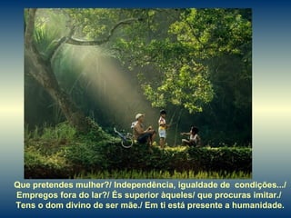 Que pretendes mulher?/ Independência, igualdade de  condições.../ Empregos fora do lar?/ És superior àqueles/ que procuras imitar./  Tens o dom divino de ser mãe./ Em ti está presente a humanidade. 