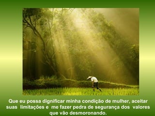 Que eu possa dignificar minha condição de mulher, aceitar suas  limitações e  me fazer pedra de segurança dos  valores que vão desmoronando. 