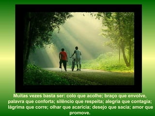 Muitas vezes basta ser: colo que acolhe; braço que envolve,  palavra que conforta; silêncio que respeita; alegria que contagia;  lágrima que corre; olhar que acaricia; desejo que sacia; amor que promove.   