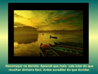 Recomeçar na derrota. Aprendi que mais  vale lutar do que recolher dinheiro fácil. Antes acreditar do que duvidar . 