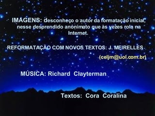 IMAGENS: d esconheço o autor da formatação inicial, nesse desprendido anonimato que às vezes rola na Internet.   REFORMATAÇÃO COM NOVOS TEXTOS: J. MEIRELLES  (celjm@uol.com.br) MÚSICA: Richard  Clayterman Textos:  Cora  Coralina 