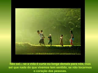 Não sei... se a vida é curta ou longa demais para nós, mas sei que nada do que vivemos tem sentido, se não tocarmos o coração das pessoas. 