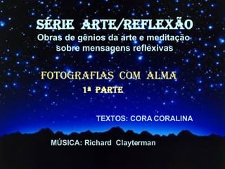 SÉRIE  ARTE/REFLEXÃO Obras de gênios da arte e meditação  sobre mensagens reflexivas FOTOGRAFIAS  COM  ALMA TEXTOS: CORA CORALINA MÚSICA: Richard  Clayterman 1ª  PARTE 