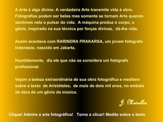 A Arte é algo divino. A verdadeira Arte transmite vida à obra. Fotografias podem ser belas mas somente se tornam Arte quando sentimos nela o pulsar da vida.  A máquina produz o corpo, o gênio, inspirado na sua técnica por forças divinas,  dá-lhe vida.  Assim acontece com RARINDRA PRAKARSA, um jovem fotógrafo Indonésio, nascido em Jakarta.  Humildemente,  diz ele que não se considera um fotógrafo profissional.  Vejam a beleza extraordinária de sua obra fotográfica e meditem sobre o texto  de Aristóteles,  de mais de dois mil anos, no embalo da obra de um gênio da música.   J. Meirelles Clique! Admire a arte fotográfica!  Torne a clicar! Medite sobre o texto 