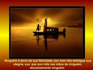 Ninguém é dono da sua felicidade, por isso não entregue sua alegria, sua  paz sua vida nas mãos de ninguém, absolutamente ninguém.  