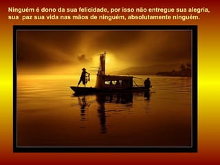 Ninguém é dono da sua felicidade, por isso não entregue sua alegria, sua  paz sua vida nas mãos de ninguém, absolutamente ninguém.  