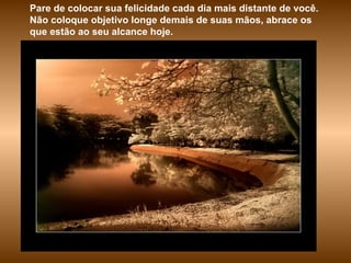 Pare de colocar sua felicidade cada dia mais distante de você. Não coloque objetivo longe demais de suas mãos, abrace os que estão ao seu alcance hoje.  